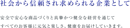 社会から信頼され求められる企業として 安全で安心な商品づくりと真摯かつ健全な経営を通じて すべてのお客様に元気と楽しさ、健康をお届けしていきます。