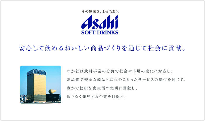 ���̊������A�킩�������B ASAHI SOFT DRINKS�@���S���Ĉ��߂邨���������i�Â����ʂ��ĎЉ�ɍv���B�@�킪�Ђ͈������Ƃ̕���ŎЉ��s��̕ω��ɑΉ����A���i���ň��S�ȏ��i�Ɛ^�S�̂��������T�[�r�X�̒񋟂�ʂ��āA�L���Ō��N�ȐH�����̎����ɍv�����A
����Ȃ����W�����Ƃ�ڎw���B