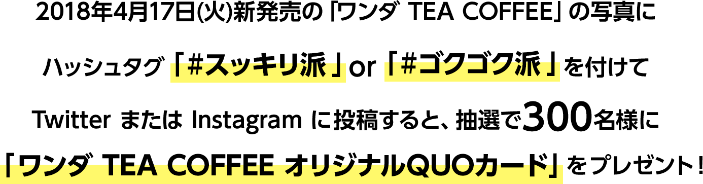 2018年4月17日(火)新発売の「ワンダ TEA COFFEE」の写真にハッシュタグ「#スッキリ派」or「#ゴクゴク派」を付けてTwitterまたはInstagramに投稿すると、抽選で300名様に「ワンダ TEA COFFEE オリジナルQUOカード」をプレゼント!