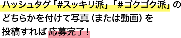 ハッシュタグ「#スッキリ派」「#ゴクゴク派」のどちらかを付けて写真(または動画)を投稿すれば応募完了!