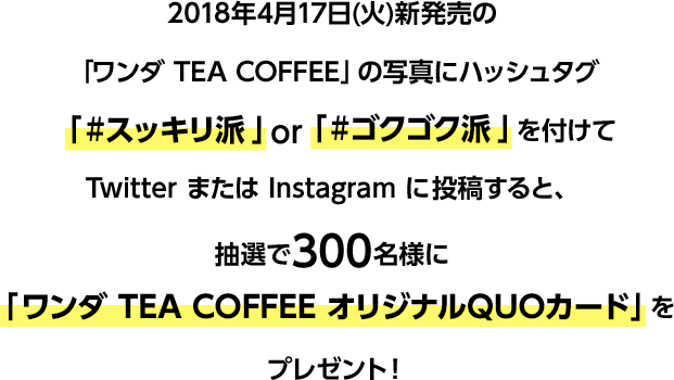 2018年4月17日(火)新発売の「ワンダ TEA COFFEE」の写真にハッシュタグ「#スッキリ派」or「#ゴクゴク派」を付けてTwitterまたはInstagramに投稿すると、抽選で300名様に「ワンダ TEA COFFEE オリジナルQUOカード」をプレゼント!